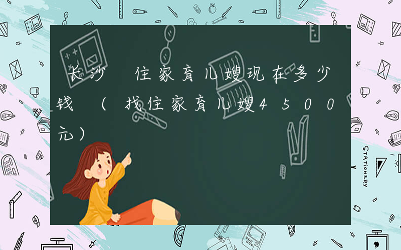 长沙 住家育儿嫂现在多少钱 (找住家育儿嫂4500元)